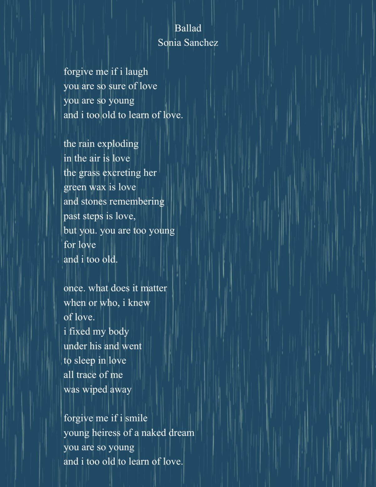 ballad sonia sanchez forgive me if i laugh you are so sure of love you are so young and i too old to learn of love. the rain exploding in the air is love the grass excreting her green wax is love (1)