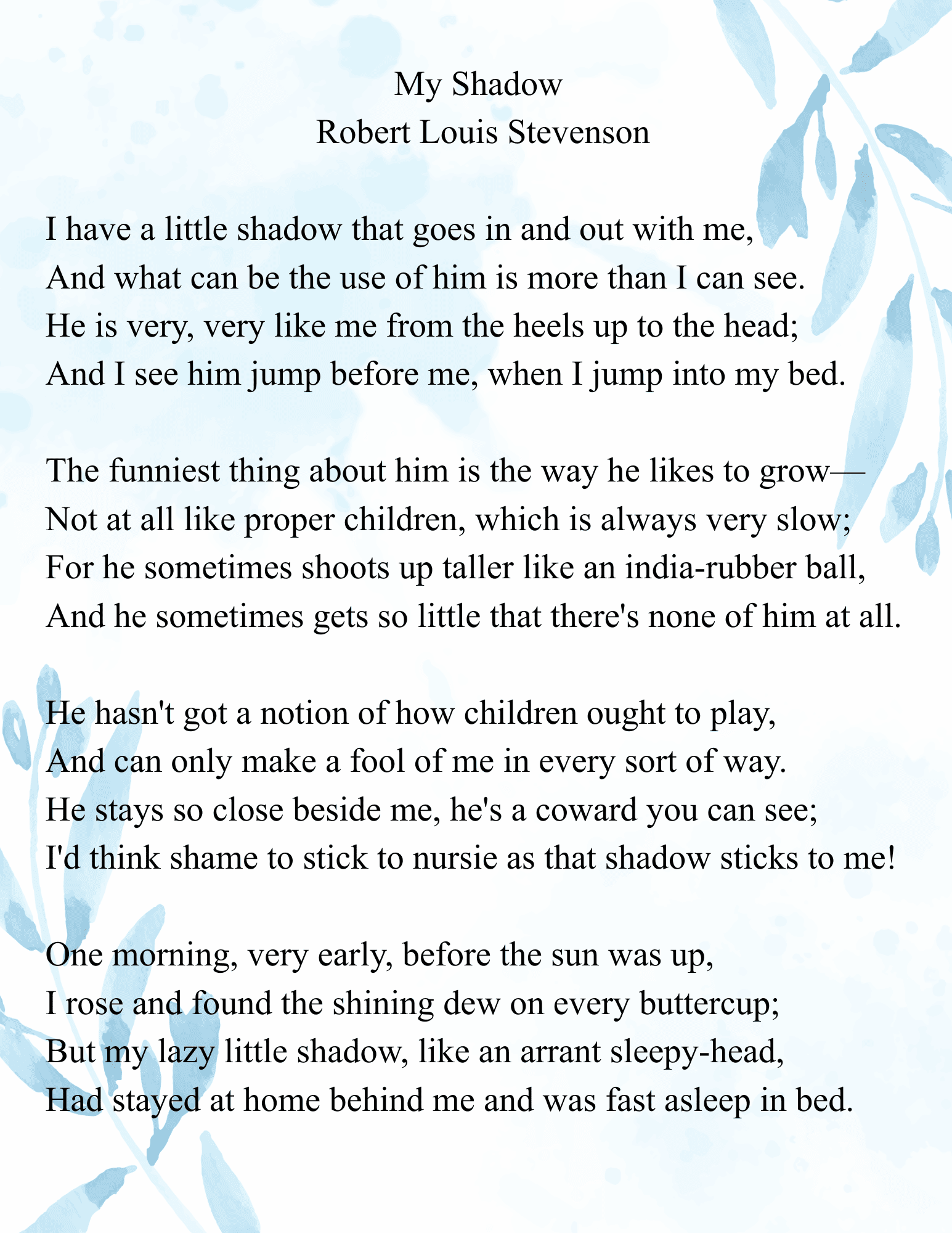 my shadow robert louis stevenson i have a little shadow that goes in and out with me, and what can be the use of him is more than i can see. he is very, very like me from the heels up to the head; (1)